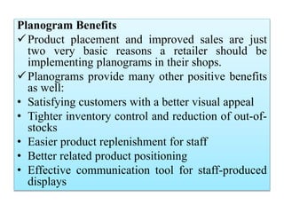 Planogram Benefits
Product placement and improved sales are just
two very basic reasons a retailer should be
implementing planograms in their shops.
Planograms provide many other positive benefits
as well:
• Satisfying customers with a better visual appeal
• Tighter inventory control and reduction of out-of-
stocks
• Easier product replenishment for staff
• Better related product positioning
• Effective communication tool for staff-produced
displays
 