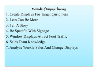 Methods Of Display Planning
1. Create Displays For Target Customers
2. Less Can Be More
3. Tell A Story
4. Be Specific With Signage
5. Window Displays Attract Foot Traffic
6. Sales Team Knowledge
7. Analyze Weekly Sales And Change Displays
 