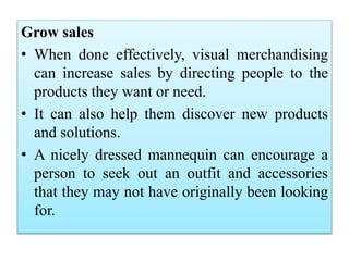 Grow sales
• When done effectively, visual merchandising
can increase sales by directing people to the
products they want or need.
• It can also help them discover new products
and solutions.
• A nicely dressed mannequin can encourage a
person to seek out an outfit and accessories
that they may not have originally been looking
for.
 