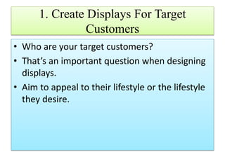 1. Create Displays For Target
Customers
• Who are your target customers?
• That’s an important question when designing
displays.
• Aim to appeal to their lifestyle or the lifestyle
they desire.
 