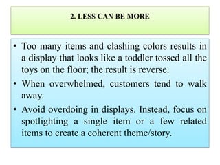 2. LESS CAN BE MORE
• Too many items and clashing colors results in
a display that looks like a toddler tossed all the
toys on the floor; the result is reverse.
• When overwhelmed, customers tend to walk
away.
• Avoid overdoing in displays. Instead, focus on
spotlighting a single item or a few related
items to create a coherent theme/story.
 
