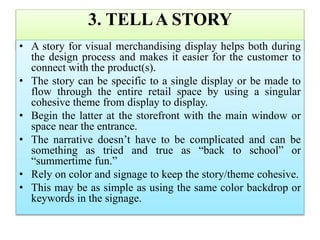 3. TELLA STORY
• A story for visual merchandising display helps both during
the design process and makes it easier for the customer to
connect with the product(s).
• The story can be specific to a single display or be made to
flow through the entire retail space by using a singular
cohesive theme from display to display.
• Begin the latter at the storefront with the main window or
space near the entrance.
• The narrative doesn’t have to be complicated and can be
something as tried and true as “back to school” or
“summertime fun.”
• Rely on color and signage to keep the story/theme cohesive.
• This may be as simple as using the same color backdrop or
keywords in the signage.
 