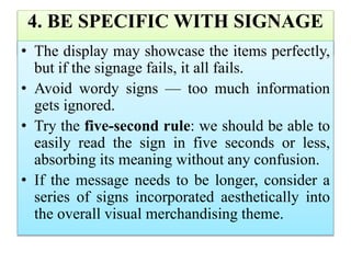 4. BE SPECIFIC WITH SIGNAGE
• The display may showcase the items perfectly,
but if the signage fails, it all fails.
• Avoid wordy signs — too much information
gets ignored.
• Try the five-second rule: we should be able to
easily read the sign in five seconds or less,
absorbing its meaning without any confusion.
• If the message needs to be longer, consider a
series of signs incorporated aesthetically into
the overall visual merchandising theme.
 