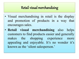 Retail visual merchandising
• Visual merchandising in retail is the display
and promotion of products in a way that
encourages sales.
• Retail visual merchandising also helps
customers to find products easier and generally
makes the shopping experience more
appealing and enjoyable. It’s no wonder it’s
known as the ‘silent salesperson.’
 