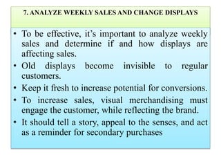 7. ANALYZE WEEKLY SALES AND CHANGE DISPLAYS
• To be effective, it’s important to analyze weekly
sales and determine if and how displays are
affecting sales.
• Old displays become invisible to regular
customers.
• Keep it fresh to increase potential for conversions.
• To increase sales, visual merchandising must
engage the customer, while reflecting the brand.
• It should tell a story, appeal to the senses, and act
as a reminder for secondary purchases
 