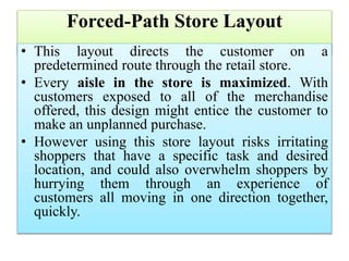 Forced-Path Store Layout
• This layout directs the customer on a
predetermined route through the retail store.
• Every aisle in the store is maximized. With
customers exposed to all of the merchandise
offered, this design might entice the customer to
make an unplanned purchase.
• However using this store layout risks irritating
shoppers that have a specific task and desired
location, and could also overwhelm shoppers by
hurrying them through an experience of
customers all moving in one direction together,
quickly.
 