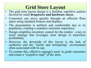 Grid Store Layout
• The grid store layout design is a familiar, repetitive pattern
favored by retail drugstores and hardware stores.
• Customers can move quickly through an efficient floor
space using standard fixtures and displays.
• The presentation is uniform and comfortable due to its
popularity, creating a seamless customer experience.
• Design simplifies inventory control for the retailer - a key to
retail strategy that leverages store design to maximize
profitability.
• However, the downside of this layout is the lack of
aesthetics and the “sterile and uninspiring” environment
often associated with its use.
• To counter this, effective signage's used to guide customers
and create a “cognitive map” of the store.
 