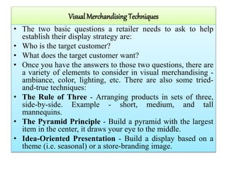 Visual Merchandising Techniques
• The two basic questions a retailer needs to ask to help
establish their display strategy are:
• Who is the target customer?
• What does the target customer want?
• Once you have the answers to those two questions, there are
a variety of elements to consider in visual merchandising -
ambiance, color, lighting, etc. There are also some tried-
and-true techniques:
• The Rule of Three - Arranging products in sets of three,
side-by-side. Example - short, medium, and tall
mannequins.
• The Pyramid Principle - Build a pyramid with the largest
item in the center, it draws your eye to the middle.
• Idea-Oriented Presentation - Build a display based on a
theme (i.e. seasonal) or a store-branding image.
 