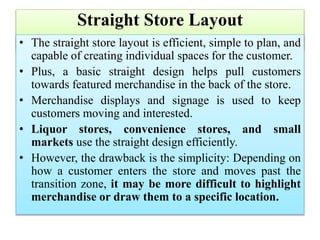 Straight Store Layout
• The straight store layout is efficient, simple to plan, and
capable of creating individual spaces for the customer.
• Plus, a basic straight design helps pull customers
towards featured merchandise in the back of the store.
• Merchandise displays and signage is used to keep
customers moving and interested.
• Liquor stores, convenience stores, and small
markets use the straight design efficiently.
• However, the drawback is the simplicity: Depending on
how a customer enters the store and moves past the
transition zone, it may be more difficult to highlight
merchandise or draw them to a specific location.
 