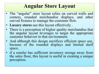 Angular Store Layout
• The “angular” store layout relies on curved walls and
corners, rounded merchandise displays, and other
curved fixtures to manage the customer flow.
• Luxury stores use this layout effectively .
• There is a perception of higher quality merchandise that
the angular layout leverages to target the appropriate
customer behavior in that environment.
• And although this design sacrifices efficient space use,
because of the rounded displays and limited shelf
space,
• if a retailer has sufficient inventory storage away from
the sales floor, this layout is useful in creating a unique
perception.
 