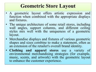 Geometric Store Layout
• A geometric layout offers artistic expression and
function when combined with the appropriate displays
and fixtures.
• The unique architecture of some retail stores, including
wall angles, support columns, and different ceiling
styles mix well with the uniqueness of a geometric
layout.
• Merchandise displays and fixtures of various geometric
shapes and sizes combine to make a statement, often as
an extension of the retailer's overall brand identity.
• Clothing and apparel stores use a variety of
environmental merchandising strategies (for example,
music, scents, and artwork) with the geometric layout
to enhance the customer experience.
 