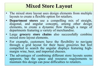 Mixed Store Layout
• The mixed store layout uses design elements from multiple
layouts to create a flexible option for retailers.
• Department stores use a compelling mix of straight,
diagonal, and angular concepts, among other design
elements, to create a dynamic flow through a range of
departments featuring a variety of merchandise.
• Large grocery store chains also successfully combine
mixed store layout elements.
• For example, customers have the flexibility to navigate
through a grid layout for their basic groceries but feel
compelled to search the angular displays featuring high-
margin wine, beer, and imported cheeses.
• The advantages of combining different store layouts seems
apparent, but the space and resource requirements to
maintain this design can pose difficulties to retailers.
 
