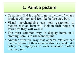 1. Paint a picture
• Customers find it useful to get a picture of what a
product will look and feel like before they buy.
• Visual merchandising can help customers to
picture how an item will look in their home or
even how they will wear it.
• The most common way to display items in a
clothing store is to use mannequins.
• Another effective way that apparel retailers can
paint a picture of their merchandise is to make it a
policy for employees to wear in-season clothes
that they sell.
 