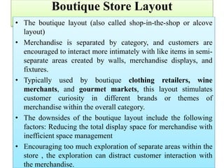 Boutique Store Layout
• The boutique layout (also called shop-in-the-shop or alcove
layout)
• Merchandise is separated by category, and customers are
encouraged to interact more intimately with like items in semi-
separate areas created by walls, merchandise displays, and
fixtures.
• Typically used by boutique clothing retailers, wine
merchants, and gourmet markets, this layout stimulates
customer curiosity in different brands or themes of
merchandise within the overall category.
• The downsides of the boutique layout include the following
factors: Reducing the total display space for merchandise with
inefficient space management
• Encouraging too much exploration of separate areas within the
store , the exploration can distract customer interaction with
the merchandise.
 