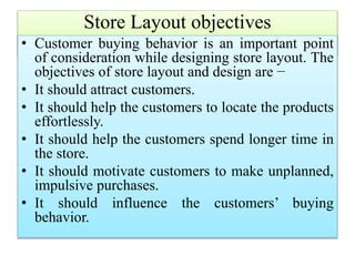 Store Layout objectives
• Customer buying behavior is an important point
of consideration while designing store layout. The
objectives of store layout and design are −
• It should attract customers.
• It should help the customers to locate the products
effortlessly.
• It should help the customers spend longer time in
the store.
• It should motivate customers to make unplanned,
impulsive purchases.
• It should influence the customers’ buying
behavior.
 
