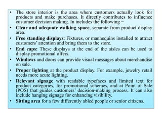 • The store interior is the area where customers actually look for
products and make purchases. It directly contributes to influence
customer decision making. In includes the following −
• Clear and adequate walking space, separate from product display
area.
• Free standing displays: Fixtures, or mannequins installed to attract
customers’ attention and bring them to the store.
• End caps: These displays at the end of the aisles can be used to
display promotional offers.
• Windows and doors can provide visual messages about merchandise
on sale.
• Proper lighting at the product display. For example, jewelry retail
needs more acute lighting.
• Relevant signage with readable typefaces and limited text for
product categories, for promotional schemes, and at Point of Sale
(POS) that guides customers’ decision-making process. It can also
include hanging signage for enhancing visibility.
• Sitting area for a few differently abled people or senior citizens.
 