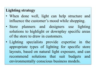 Lighting strategy
• When done well, light can help structure and
influence the customer’s mood while shopping.
• Store planners and designers use lighting
solutions to highlight or downplay specific areas
of the store to draw in customers.
• Lighting specialists provide expertise in the
appropriate types of lighting for specific store
layouts, based on natural light exposure, and can
recommend solutions that suit budgets and
environmentally conscious business models.
 