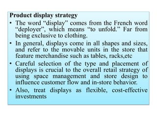 Product display strategy
• The word “display” comes from the French word
“deployer”, which means “to unfold.” Far from
being exclusive to clothing.
• In general, displays come in all shapes and sizes,
and refer to the movable units in the store that
feature merchandise such as tables, racks,etc
• Careful selection of the type and placement of
displays is crucial to the overall retail strategy of
using space management and store design to
influence customer flow and in-store behavior.
• Also, treat displays as flexible, cost-effective
investments
 