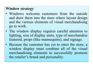 Window strategy
• Windows welcome customers from the outside
and draw them into the store where layout design
and the various elements of visual merchandising
go to work.
• The window display requires careful attention to
lighting, size of display units, type of merchandise
featured, props (like mannequins), and signage.
• Because the customer has yet to enter the store, a
window display must combine all of the visual
merchandising elements to successfully promote
the retailer’s brand and personality.
 