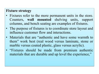 Fixture strategy
• Fixtures refer to the more permanent units in the store.
Counters, wall mounted shelving units, support
columns, and bench seating are examples of fixtures.
• The purpose of fixtures is to coordinate store layout and
influence customer flow and interactions.
• Materials that are “authentic and have some warmth to
them” work best (real wood versus laminate, stone or
marble versus coated plastic, glass versus acrylic).
• “Fixtures should be made from premium authentic
materials that are durable and up level the experience,”
 