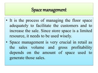 Space management
• It is the process of managing the floor space
adequately to facilitate the customers and to
increase the sale. Since store space is a limited
resource, it needs to be used wisely.
• Space management is very crucial in retail as
the sales volume and gross profitability
depends on the amount of space used to
generate those sales.
 