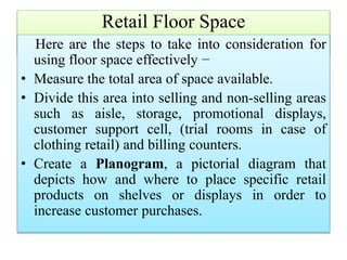 Retail Floor Space
Here are the steps to take into consideration for
using floor space effectively −
• Measure the total area of space available.
• Divide this area into selling and non-selling areas
such as aisle, storage, promotional displays,
customer support cell, (trial rooms in case of
clothing retail) and billing counters.
• Create a Planogram, a pictorial diagram that
depicts how and where to place specific retail
products on shelves or displays in order to
increase customer purchases.
 