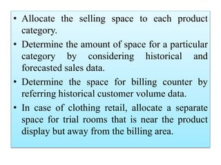 • Allocate the selling space to each product
category.
• Determine the amount of space for a particular
category by considering historical and
forecasted sales data.
• Determine the space for billing counter by
referring historical customer volume data.
• In case of clothing retail, allocate a separate
space for trial rooms that is near the product
display but away from the billing area.
 