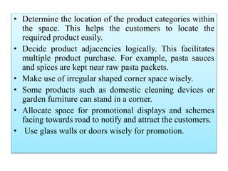 • Determine the location of the product categories within
the space. This helps the customers to locate the
required product easily.
• Decide product adjacencies logically. This facilitates
multiple product purchase. For example, pasta sauces
and spices are kept near raw pasta packets.
• Make use of irregular shaped corner space wisely.
• Some products such as domestic cleaning devices or
garden furniture can stand in a corner.
• Allocate space for promotional displays and schemes
facing towards road to notify and attract the customers.
• Use glass walls or doors wisely for promotion.
 