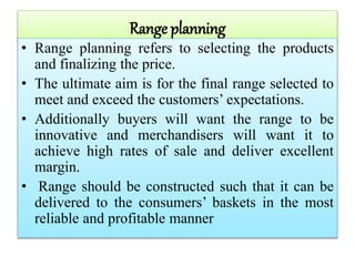 Range planning
• Range planning refers to selecting the products
and finalizing the price.
• The ultimate aim is for the final range selected to
meet and exceed the customers’ expectations.
• Additionally buyers will want the range to be
innovative and merchandisers will want it to
achieve high rates of sale and deliver excellent
margin.
• Range should be constructed such that it can be
delivered to the consumers’ baskets in the most
reliable and profitable manner
 