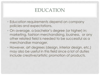 EDUCATION

• Education requirements depend on company
  policies and expectations.
• On average, a bachelor’s degree (or higher) in:
  marketing, fashion merchandising, business, or any
  other related field is needed to be successful as a
  merchandise manager.
• However, art degrees (design, interior design, etc.)
  may also be useful in this field since a lot of duties
  include creative/artistic promotion of products.
 