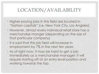 LOCATION/AVAILABILITY

• Higher-paying jobs in this field are located in
  “fashion capitals” (i.e. New York City, Los Angeles)
• However, almost every individual retail store has a
  merchandise manger (depending on the size of
  that particular company)
• It is said that this job field will increase in
  employment by 7% in the next ten years
• As of right now, it may be hard to get a job
  immediately as a merchandise manager; it will
  require starting off at an entry level position and
  working towards the top.
 