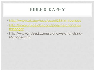 BIBLIOGRAPHY

• http://www.bls.gov/oco/ocos023.htm#outlook
• http://www.insidejobs.com/jobs/merchandise-
  manager
• http://www.indeed.com/salary/Merchandising-
  Manager.html
 