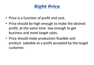• Price is a function of profit and cost.
• Price should be high enough to make the desired
profit, at the same time low enough to get
business and meet target sales.
• Price should make production feasible and
product saleable at a profit accepted by the target
customer.
 