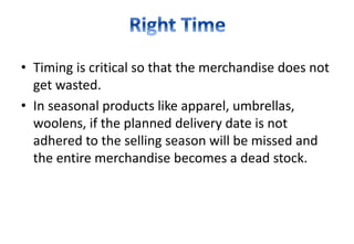 • Timing is critical so that the merchandise does not
get wasted.
• In seasonal products like apparel, umbrellas,
woolens, if the planned delivery date is not
adhered to the selling season will be missed and
the entire merchandise becomes a dead stock.
 