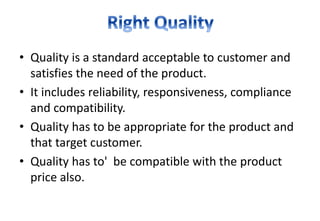 • Quality is a standard acceptable to customer and
satisfies the need of the product.
• It includes reliability, responsiveness, compliance
and compatibility.
• Quality has to be appropriate for the product and
that target customer.
• Quality has to' be compatible with the product
price also.
 