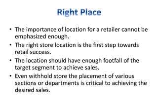 • The importance of location for a retailer cannot be
emphasized enough.
• The right store location is the first step towards
retail success.
• The location should have enough footfall of the
target segment to achieve sales.
• Even withhold store the placement of various
sections or departments is critical to achieving the
desired sales.
 
