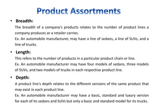 • Breadth:
The breadth of a company's products relates to the number of product lines a
company produces or a retailer carries.
Ex. An automobile manufacturer, may have a line of sedans, a line of SUVs, and a
line of trucks.
• Length:
This refers to the number of products in a particular product chain or line.
Ex. An automobile manufacturer may have four models of sedans, three models
of SUVs, and two models of trucks in each respective product line.
• Depth:
A product line's depth relates to the different versions of the same product that
may exist in each product line.
Ex. An automobile manufacturer may have a basic, standard and luxury version
for each of its sedans and SUVs but only a basic and standard model for its trucks.
 