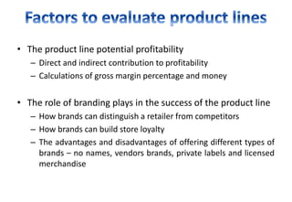 • The product line potential profitability
– Direct and indirect contribution to profitability
– Calculations of gross margin percentage and money
• The role of branding plays in the success of the product line
– How brands can distinguish a retailer from competitors
– How brands can build store loyalty
– The advantages and disadvantages of offering different types of
brands – no names, vendors brands, private labels and licensed
merchandise
 