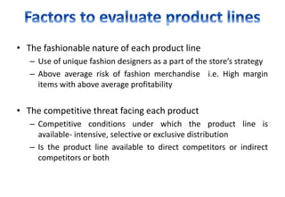 • The fashionable nature of each product line
– Use of unique fashion designers as a part of the store’s strategy
– Above average risk of fashion merchandise i.e. High margin
items with above average profitability
• The competitive threat facing each product
– Competitive conditions under which the product line is
available- intensive, selective or exclusive distribution
– Is the product line available to direct competitors or indirect
competitors or both
 