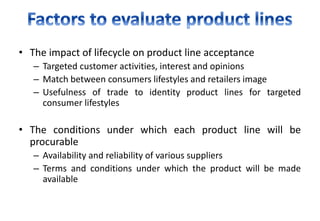 • The impact of lifecycle on product line acceptance
– Targeted customer activities, interest and opinions
– Match between consumers lifestyles and retailers image
– Usefulness of trade to identity product lines for targeted
consumer lifestyles
• The conditions under which each product line will be
procurable
– Availability and reliability of various suppliers
– Terms and conditions under which the product will be made
available
 