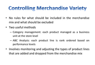 • No rules for what should be included in the merchandise
mix and what should be excluded
• Two useful methods
– Category management: each product managed as a business
unit at the store level
– ABC Analysis: each product line is rank ordered based on
performance levels
• Involves monitoring and adjusting the types of product lines
that are added and dropped from the merchandise mix
 