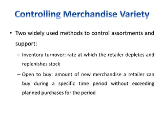 • Two widely used methods to control assortments and
support:
– Inventory turnover: rate at which the retailer depletes and
replenishes stock
– Open to buy: amount of new merchandise a retailer can
buy during a specific time period without exceeding
planned purchases for the period
 