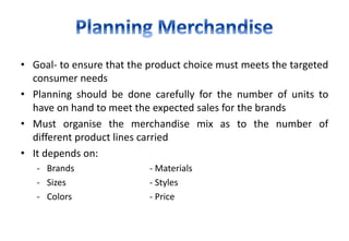 • Goal- to ensure that the product choice must meets the targeted
consumer needs
• Planning should be done carefully for the number of units to
have on hand to meet the expected sales for the brands
• Must organise the merchandise mix as to the number of
different product lines carried
• It depends on:
- Brands - Materials
- Sizes - Styles
- Colors - Price
 