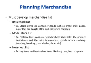 • Must develop merchandise list
– Basic stock list
• Ex. Staple items like consumer goods such as bread, milk, paper,
sugar that are bought often and consumed routinely
– Model stock list
• Ex. Fashion Items consumer goods where style holds the primary
importance and the price is secondary (goods include clothing,
jewellery, handbags, sun shades, shoes etc)
– Never out list
• Ex. key items and best sellers items like baby care, bath soaps etc
 