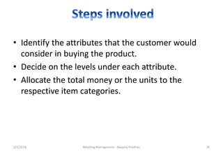 1/2/2018 Retailing Management - Swapna Pradhan 36
• Identify the attributes that the customer would
consider in buying the product.
• Decide on the levels under each attribute.
• Allocate the total money or the units to the
respective item categories.
 