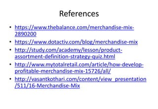 References
• https://www.thebalance.com/merchandise-mix-
2890200
• https://www.dotactiv.com/blog/merchandise-mix
• http://study.com/academy/lesson/product-
assortment-definition-strategy-quiz.html
• http://www.mytotalretail.com/article/how-develop-
profitable-merchandise-mix-15726/all/
• http://vasantkothari.com/content/view_presentation
/511/16-Merchandise-Mix
 