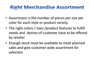 • Assortment is the number of pieces per size per
color for each style or product variety.
• The right colors / sizes /product features to fulfill
needs and desires of customer have to be offered
by retailer
• Enough stock must be available to meet planned
sales and give customer wide assortment for
selection
 
