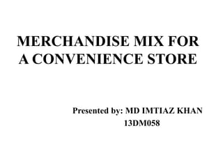 MERCHANDISE MIX FOR 
A CONVENIENCE STORE 
Presented by: MD IMTIAZ KHAN 
13DM058 
 