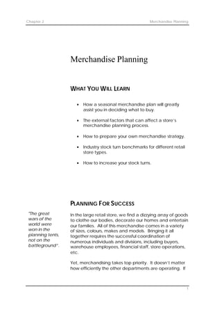 Chapter 2                                                  Merchandise Planning




                   Merchandise Planning


                   WHAT YOU W ILL LEARN

                      §   How a seasonal merchandise plan will greatly
                          assist you in deciding what to buy.

                      §   The external factors that can affect a store’s
                          merchandise planning process.

                      §   How to prepare your own merchandise strategy.

                      §   Industry stock turn benchmarks for different retail
                          store types.

                      §   How to increase your stock turns.




                   PLANNING F OR S UCCESS
 "The great        In the large retail store, we find a dizzying array of goods
 wars of the       to clothe our bodies, decorate our homes and entertain
 world were        our families. All of this merchandise comes in a variety
 won in the        of sizes, colours, makes and models. Bringing it all
 planning tents,   together requires the successful coordination of
 not on the        numerous individuals and divisions, including buyers,
 battleground”.    warehouse employees, financial staff, store operations,
                   etc.

                   Yet, merchandising takes top priority. It doesn’t matter
                   how efficiently the other departments are operating. If
                   merchandising is not firing on all cylinders, the company


                                                                                1
 