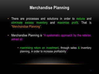 Merchandise Planning
10
• There are processes and solutions in order to reduce and
eliminate excess inventory and maximise profit. That is
"Merchandise Planning".
• Merchandise Planning is "A systematic approach by the retailer,
aimed at:
• maximising return on investment, through sales & inventory
planning, in order to increase profitability”.
 